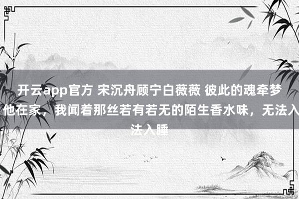 开云app官方 宋沉舟顾宁白薇薇 彼此的魂牵梦萦 他在家，我闻着那丝若有若无的陌生香水味，无法入睡