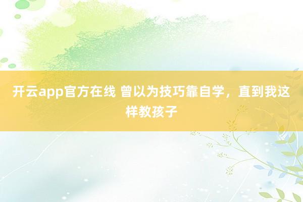 开云app官方在线 曾以为技巧靠自学，直到我这样教孩子
