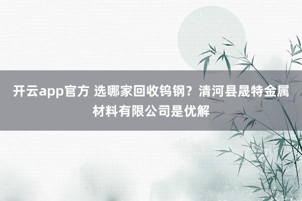 开云app官方 选哪家回收钨钢？清河县晟特金属材料有限公司是优解