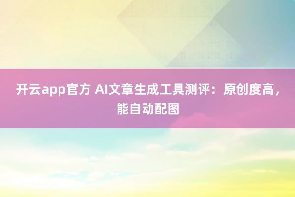 开云app官方 AI文章生成工具测评：原创度高，能自动配图
