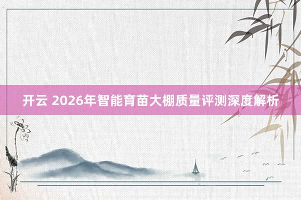 开云 2026年智能育苗大棚质量评测深度解析