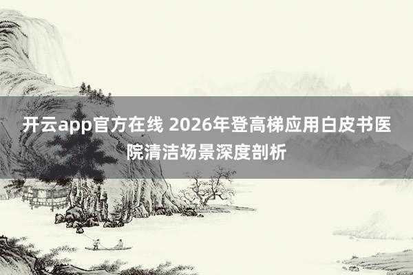 开云app官方在线 2026年登高梯应用白皮书医院清洁场景深度剖析