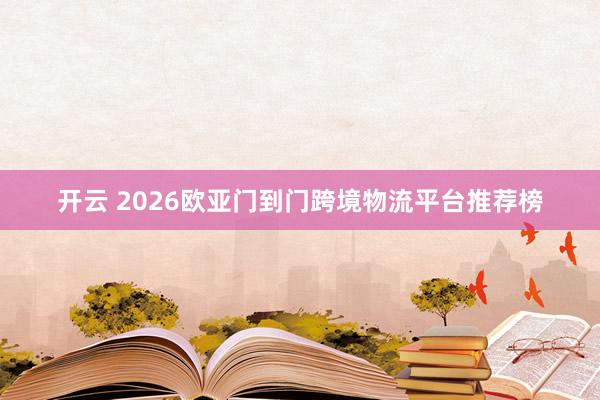开云 2026欧亚门到门跨境物流平台推荐榜