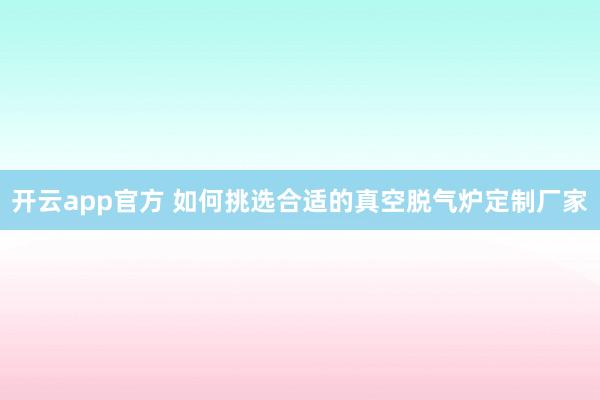 开云app官方 如何挑选合适的真空脱气炉定制厂家
