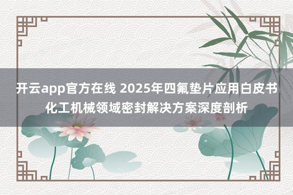 开云app官方在线 2025年四氟垫片应用白皮书化工机械领域密封解决方案深度剖析