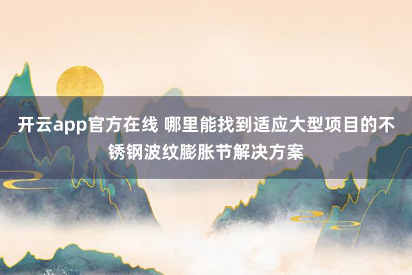 开云app官方在线 哪里能找到适应大型项目的不锈钢波纹膨胀节解决方案