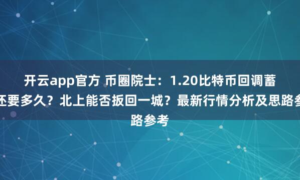 开云app官方 币圈院士：1.20比特币回调蓄力还要多久？北上能否扳回一城？最新行情分析及思路参考
