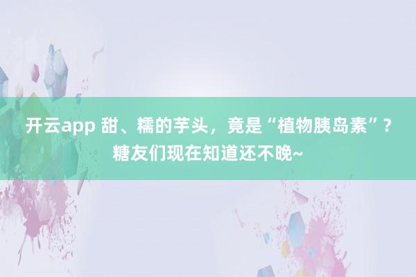 开云app 甜、糯的芋头,竟是“植物胰岛素”?糖友们现在知道还不晚~