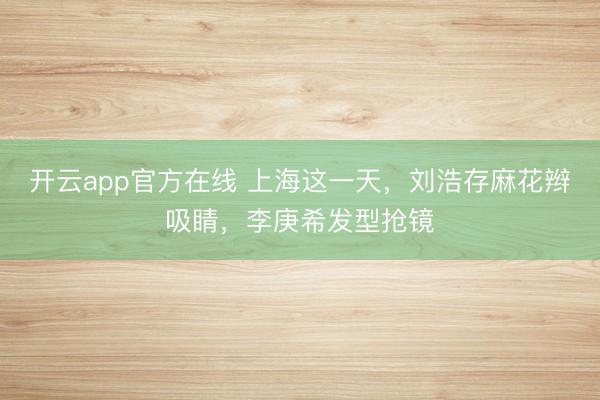 开云app官方在线 上海这一天，刘浩存麻花辫吸睛，李庚希发型抢镜