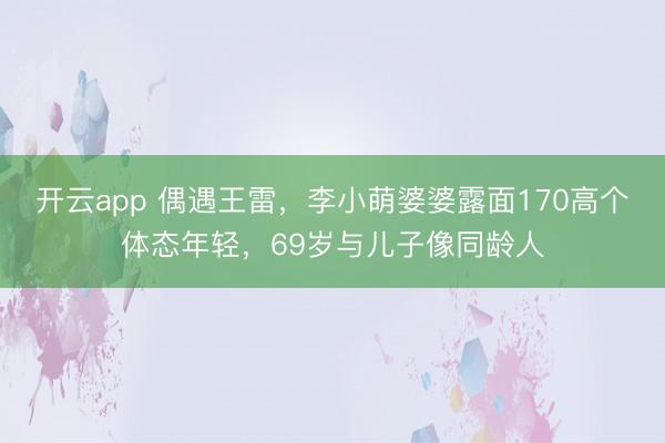 开云app 偶遇王雷，李小萌婆婆露面170高个体态年轻，69岁与儿子像同龄人