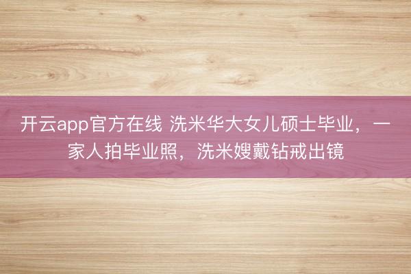 开云app官方在线 洗米华大女儿硕士毕业，一家人拍毕业照，洗米嫂戴钻戒出镜