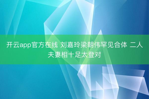 开云app官方在线 刘嘉玲梁朝伟罕见合体 二人夫妻相十足太登对