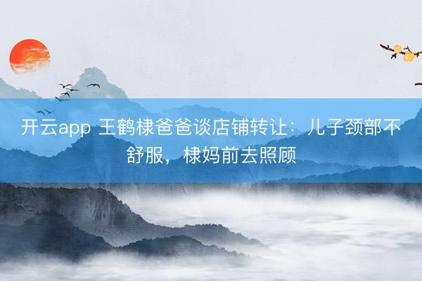 开云app 王鹤棣爸爸谈店铺转让:儿子颈部不舒服,棣妈前去照顾