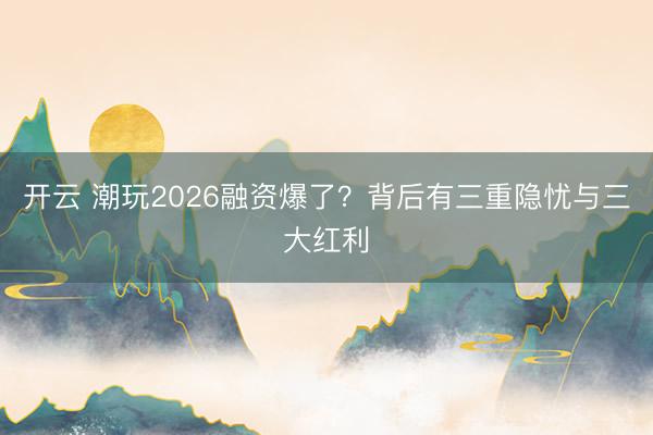 开云 潮玩2026融资爆了？背后有三重隐忧与三大红利