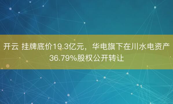 开云 挂牌底价19.3亿元，华电旗下在川水电资产36.79%股权公开转让