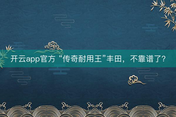 开云app官方 “传奇耐用王”丰田，不靠谱了？