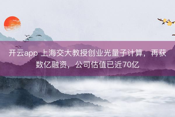 开云app 上海交大教授创业光量子计算,再获数亿融资,公司估值已近70亿