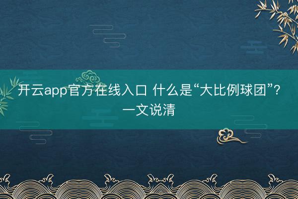 开云app官方在线入口 什么是“大比例球团”？一文说清