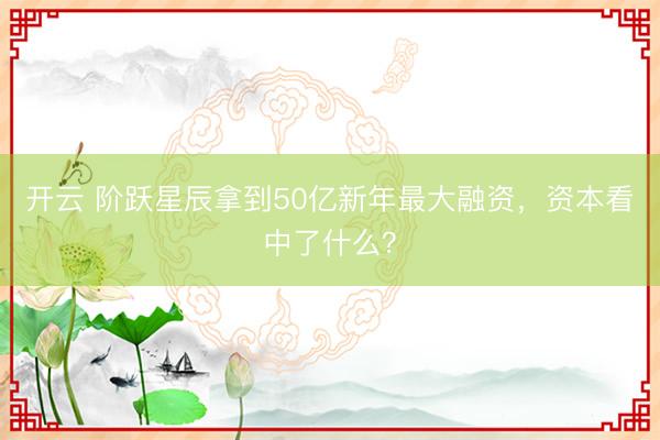 开云 阶跃星辰拿到50亿新年最大融资,资本看中了什么?