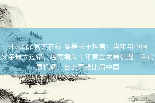 开云app官方在线 黎笋长子坦言：当年与中国兵戎相见，是父亲最大过错，越南痛失十年黄金发展机遇，自此再难比肩中国