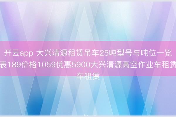 开云app 大兴清源租赁吊车25吨型号与吨位一览表189价格1059优惠5900大兴清源高空作业车租赁