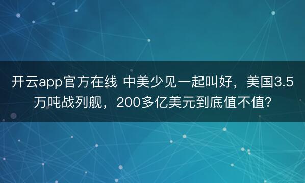 开云app官方在线 中美少见一起叫好，美国3.5万吨战列舰，200多亿美元到底值不值？