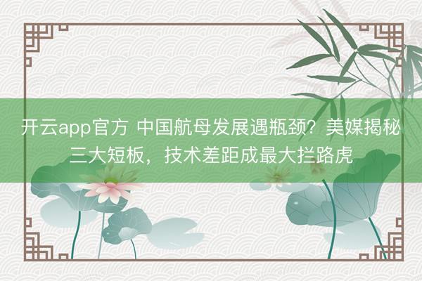 开云app官方 中国航母发展遇瓶颈？美媒揭秘三大短板，技术差距成最大拦路虎