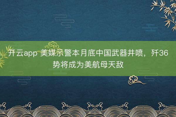 开云app 美媒示警本月底中国武器井喷,歼36势将成为美航母天敌