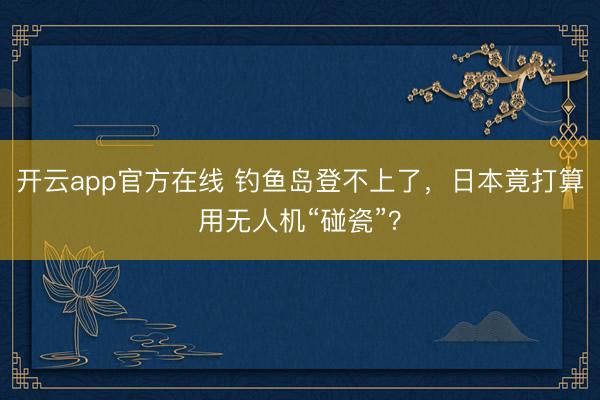 开云app官方在线 钓鱼岛登不上了，日本竟打算用无人机“碰瓷”？