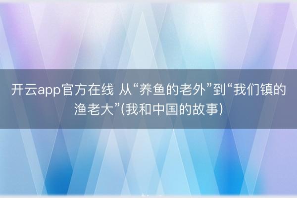 开云app官方在线 从“养鱼的老外”到“我们镇的渔老大”(我和中国的故事)