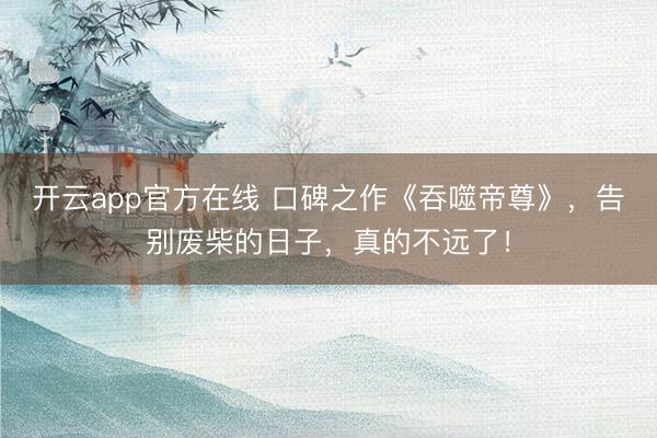 开云app官方在线 口碑之作《吞噬帝尊》，告别废柴的日子，真的不远了！