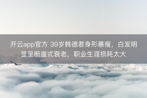 开云app官方 39岁韩德君身形暴瘦,白发明显呈断崖式衰老,职业生涯损耗太大