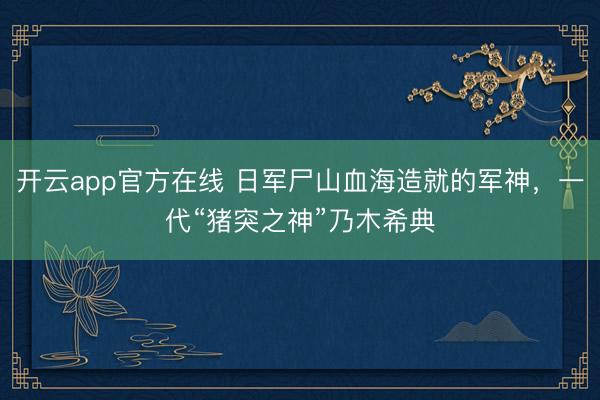 开云app官方在线 日军尸山血海造就的军神，一代“猪突之神”乃木希典