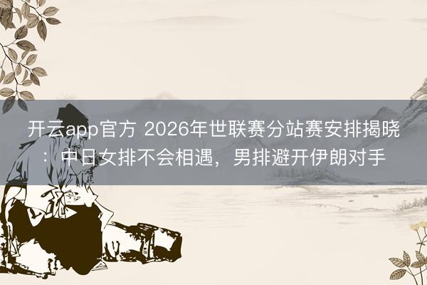 开云app官方 2026年世联赛分站赛安排揭晓：中日女排不会相遇，男排避开伊朗对手
