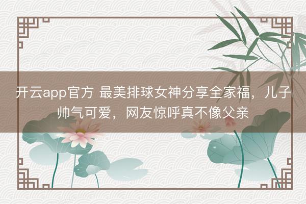 开云app官方 最美排球女神分享全家福,儿子帅气可爱,网友惊呼真不像父亲