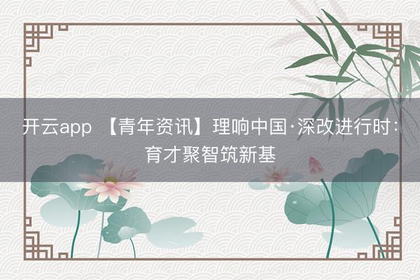 开云app 【青年资讯】理响中国·深改进行时：育才聚智筑新基