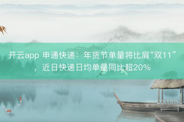 开云app 申通快递：年货节单量将比肩“双11”，近日快递日均单量同比超20%