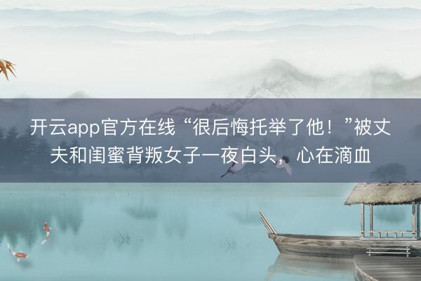 开云app官方在线 “很后悔托举了他!”被丈夫和闺蜜背叛女子一夜白头,心在滴血