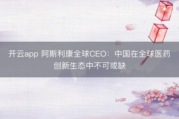 开云app 阿斯利康全球CEO：中国在全球医药创新生态中不可或缺