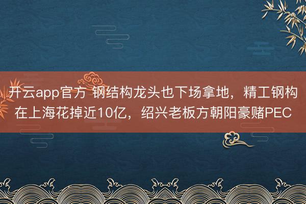 开云app官方 钢结构龙头也下场拿地，精工钢构在上海花掉近10亿，绍兴老板方朝阳豪赌PEC