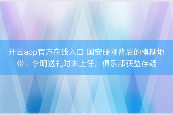 开云app官方在线入口 国安硬刚背后的模糊地带：李明送礼时未上任，俱乐部获益存疑