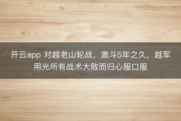 开云app 对越老山轮战，激斗5年之久，越军用光所有战术大败而归心服口服