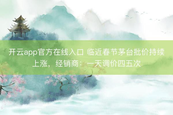 开云app官方在线入口 临近春节茅台批价持续上涨，经销商：一天调价四五次