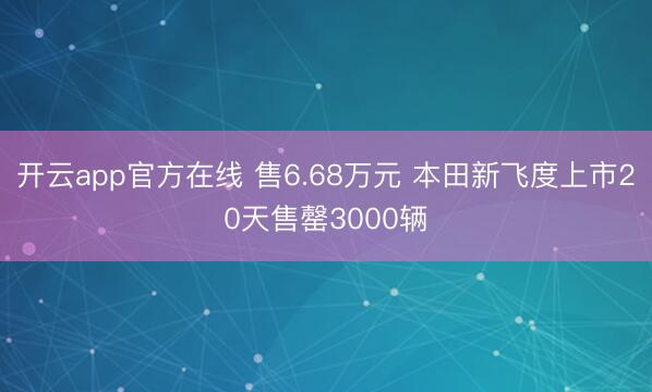 开云app官方在线 售6.68万元 本田新飞度上市20天售罄3000辆