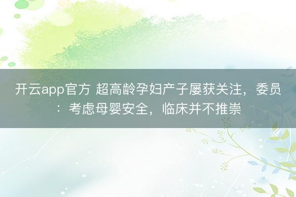 开云app官方 超高龄孕妇产子屡获关注,委员:考虑母婴安全,临床并不推崇