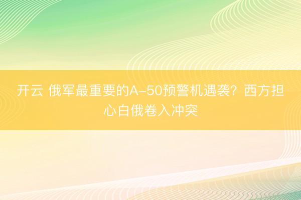 开云 俄军最重要的A-50预警机遇袭？西方担心白俄卷入冲突