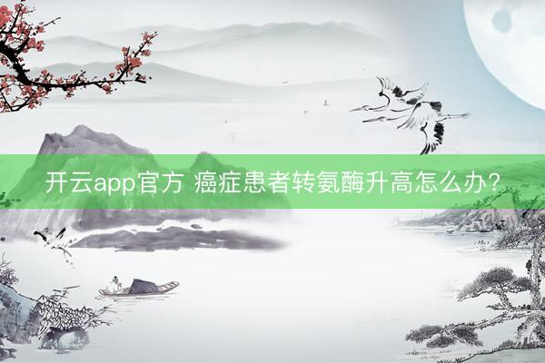 开云app官方 癌症患者转氨酶升高怎么办?