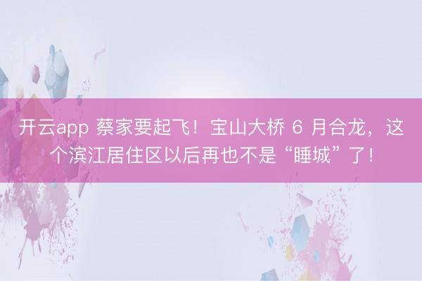 开云app 蔡家要起飞！宝山大桥 6 月合龙，这个滨江居住区以后再也不是 “睡城” 了！