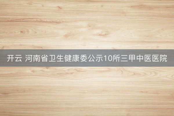 开云 河南省卫生健康委公示10所三甲中医医院