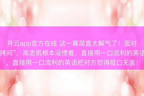 开云app官方在线 这一幕简直太解气了！面对英国名记咄咄逼人的“拷问”，高志凯根本没惯着，直接用一口流利的英语把对方怼得哑口无言！